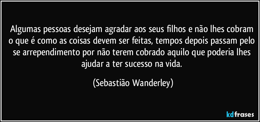 Algumas pessoas desejam agradar aos seus filhos e não lhes cobram o que é como as coisas devem ser feitas, tempos depois passam pelo se arrependimento por não terem cobrado aquilo que poderia lhes ajudar a ter sucesso na vida. (Sebastião Wanderley)