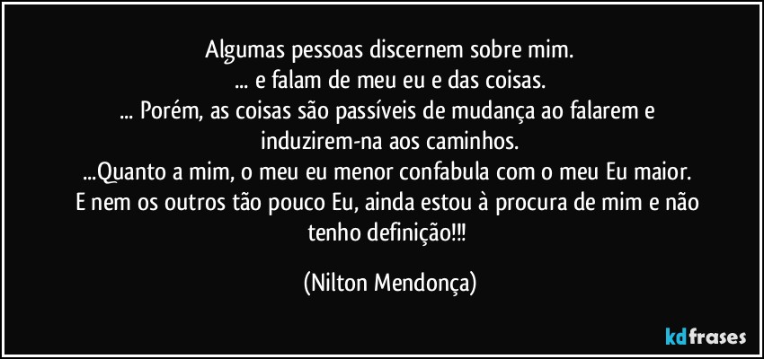 ⁠Algumas pessoas discernem sobre mim. 
... e falam de meu eu e das coisas.
... Porém, as coisas são passíveis de mudança ao falarem e induzirem-na aos caminhos.
...Quanto a mim, o meu eu menor confabula com o meu Eu maior. 
E nem os outros tão pouco Eu, ainda estou à procura de mim e não tenho definição!!! (Nilton Mendonça)