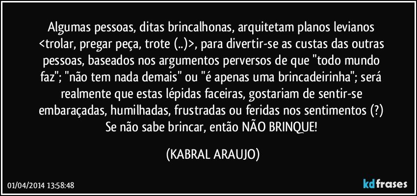 Algumas pessoas, ditas brincalhonas, arquitetam planos levianos <trolar, pregar peça, trote (..)>, para divertir-se as custas das outras pessoas, baseados nos argumentos perversos de que "todo mundo faz"; "não tem nada demais" ou "é apenas uma brincadeirinha"; será realmente que estas lépidas faceiras, gostariam de sentir-se embaraçadas, humilhadas, frustradas ou feridas nos sentimentos (?) Se não sabe brincar, então NÃO BRINQUE! (KABRAL ARAUJO)