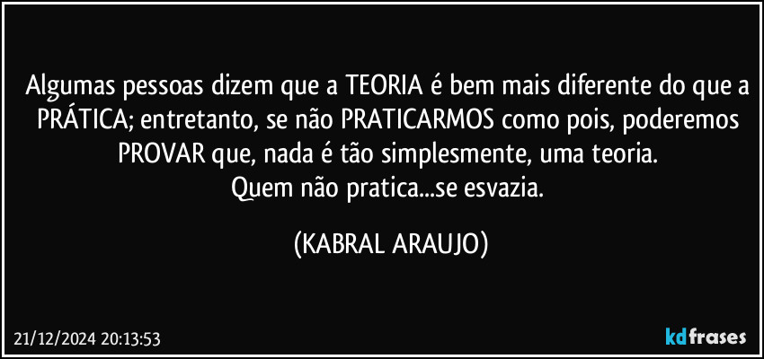 Algumas pessoas dizem que a TEORIA é bem mais diferente do que a PRÁTICA; entretanto, se não PRATICARMOS como pois, poderemos PROVAR que, nada é tão simplesmente, uma teoria. 
Quem não pratica...se esvazia. (KABRAL ARAUJO)