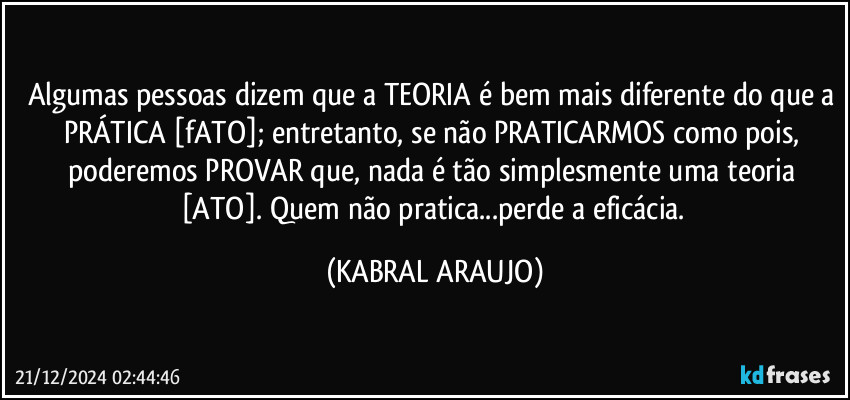 Algumas pessoas dizem que a TEORIA é bem mais diferente do que a PRÁTICA [fATO]; entretanto, se não PRATICARMOS como pois, poderemos PROVAR que, nada é tão simplesmente uma teoria [ATO]. Quem não pratica...perde a eficácia. (KABRAL ARAUJO)