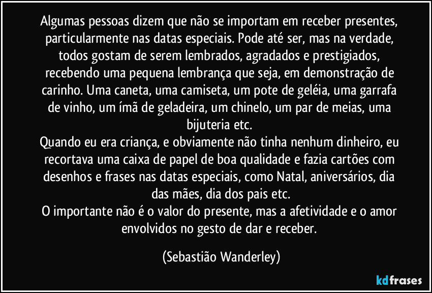 Algumas pessoas dizem que não se importam em receber presentes, particularmente nas datas especiais. Pode até ser, mas na verdade, todos gostam de serem lembrados, agradados e prestigiados, recebendo uma pequena lembrança que seja, em demonstração de carinho. Uma caneta, uma camiseta, um pote de geléia, uma garrafa de vinho, um ímã de geladeira, um chinelo, um par de meias, uma bijuteria etc. 
Quando eu era criança, e obviamente não tinha nenhum dinheiro, eu recortava uma caixa de papel de boa qualidade e fazia cartões com desenhos e frases nas datas especiais, como Natal, aniversários, dia das mães, dia dos pais etc.
O importante não é o valor do presente, mas a afetividade e o amor envolvidos no gesto de dar e receber. (Sebastião Wanderley)