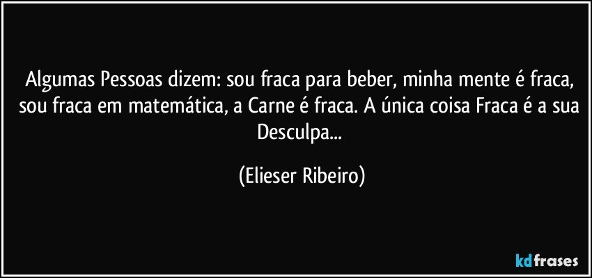 Algumas Pessoas dizem: sou fraca para beber, minha mente é fraca, sou fraca em matemática, a Carne é fraca. A única coisa Fraca é a sua Desculpa... (Elieser Ribeiro)