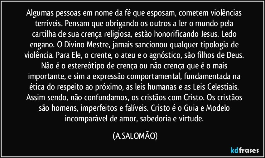 Algumas pessoas em nome da fé que esposam, cometem violências terríveis. Pensam que obrigando os outros a ler o mundo pela cartilha de sua crença religiosa, estão honorificando Jesus. Ledo engano. O Divino Mestre, jamais sancionou qualquer tipologia de violência. Para Ele, o crente, o ateu e o agnóstico, são filhos de Deus. Não é o estereótipo de crença ou não crença que é o mais importante, e sim a expressão comportamental, fundamentada na ética do respeito ao próximo, as leis humanas e as Leis Celestiais. Assim sendo, não confundamos, os cristãos com Cristo. Os cristãos são homens, imperfeitos e falíveis. Cristo é o Guia e Modelo incomparável de amor, sabedoria e virtude. (A.SALOMÃO)