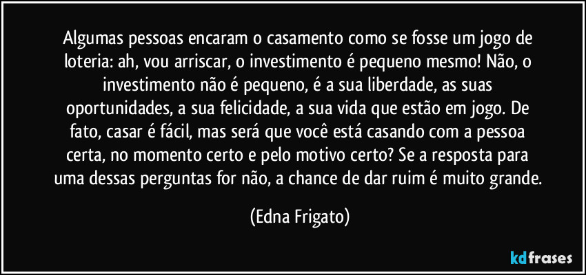 Algumas pessoas encaram o casamento como se fosse um jogo de loteria: ah, vou arriscar, o investimento é pequeno mesmo! Não, o investimento não é pequeno, é a sua liberdade, as suas oportunidades, a sua felicidade, a sua vida que estão em jogo. De fato, casar é fácil, mas será que você está casando com a pessoa certa, no momento certo e pelo motivo certo? Se a resposta para uma dessas perguntas for não, a chance de dar ruim é muito grande. (Edna Frigato)