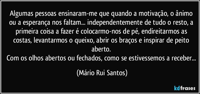 Algumas pessoas ensinaram-me que quando a motivação, o ânimo ou a esperança nos faltam... independentemente de tudo o resto, a primeira coisa a fazer é colocarmo-nos de pé, endireitarmos as costas, levantarmos o queixo, abrir os braços e inspirar de peito aberto. 
Com os olhos abertos ou fechados, como se estivessemos a receber... (Mário Rui Santos)