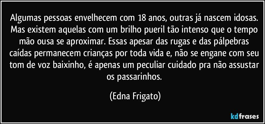 Algumas pessoas envelhecem com 18 anos, outras já nascem idosas. Mas existem aquelas com um brilho pueril tão intenso que o tempo mão ousa se aproximar. Essas apesar das rugas e das pálpebras caídas permanecem crianças por toda vida e, não se engane com seu tom de voz baixinho, é apenas um peculiar cuidado pra não assustar os passarinhos. (Edna Frigato)