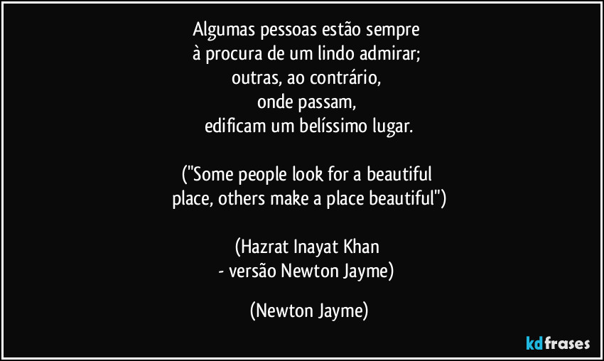 Algumas pessoas estão sempre 
à procura de um lindo admirar; 
outras, ao contrário, 
onde passam, 
edificam um belíssimo lugar.

("Some people look for a beautiful 
place, others make a place beautiful")

(Hazrat Inayat Khan 
- versão Newton Jayme) (Newton Jayme)