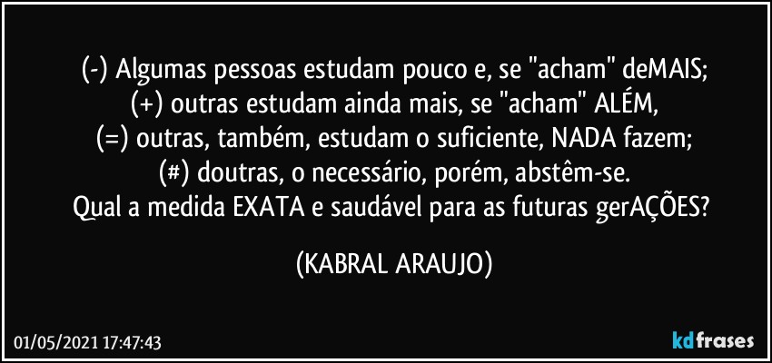 (-) Algumas pessoas estudam pouco e, se "acham" deMAIS;
(+) outras estudam ainda mais, se "acham" ALÉM,
(=) outras, também, estudam o suficiente, NADA fazem;
(#) doutras, o necessário, porém, abstêm-se.
Qual a medida EXATA e saudável para as futuras gerAÇÕES? (KABRAL ARAUJO)