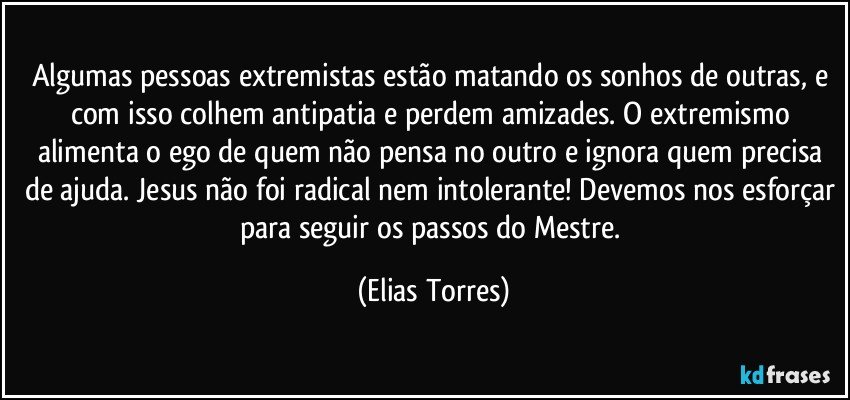 Algumas pessoas extremistas estão matando os sonhos de outras, e com isso colhem antipatia e perdem amizades. O extremismo alimenta o ego de quem não pensa no outro e ignora quem precisa de ajuda. Jesus não foi radical nem intolerante! Devemos nos esforçar para seguir os passos do Mestre. (Elias Torres)