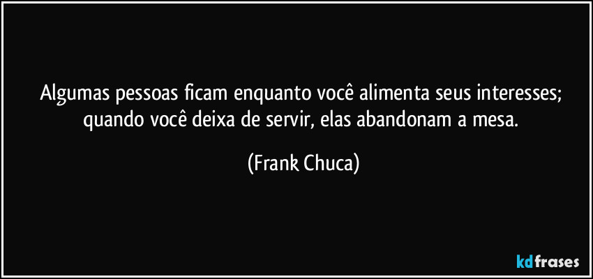 Algumas pessoas ficam enquanto você alimenta seus interesses; quando você deixa de servir, elas abandonam a mesa. (Frank Chuca)