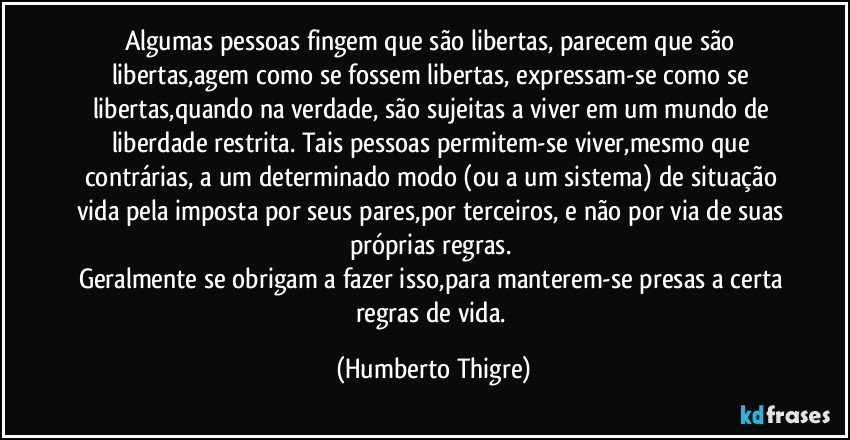 Algumas pessoas fingem que são libertas, parecem que são libertas,agem como se fossem libertas, expressam-se como se  libertas,quando na verdade, são sujeitas a viver em um mundo de liberdade restrita. Tais pessoas permitem-se viver,mesmo que contrárias, a um determinado modo (ou a um sistema) de situação vida pela imposta por seus pares,por terceiros, e não por via de suas próprias regras. 
Geralmente se obrigam a fazer isso,para manterem-se presas a certa regras de vida. (Humberto Thigre)