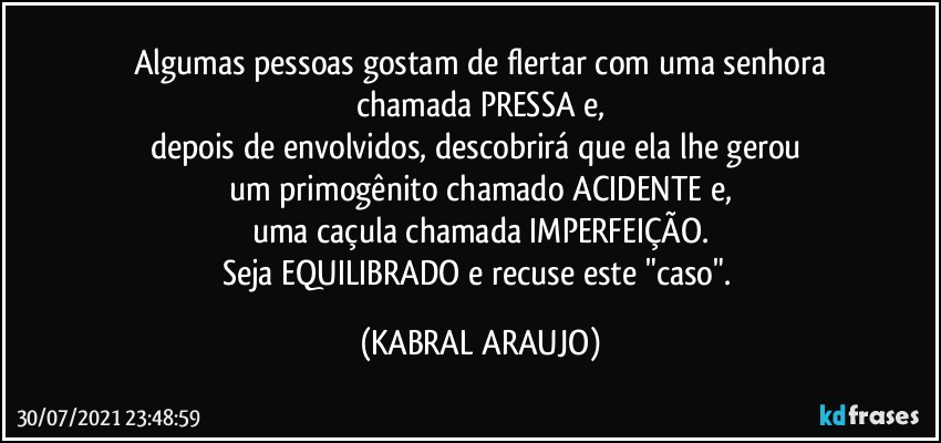 Algumas pessoas gostam de flertar com uma senhora
chamada PRESSA e,
depois de envolvidos, descobrirá que ela lhe gerou 
um primogênito chamado ACIDENTE e,
uma caçula chamada IMPERFEIÇÃO.
Seja EQUILIBRADO e recuse este "caso". (KABRAL ARAUJO)