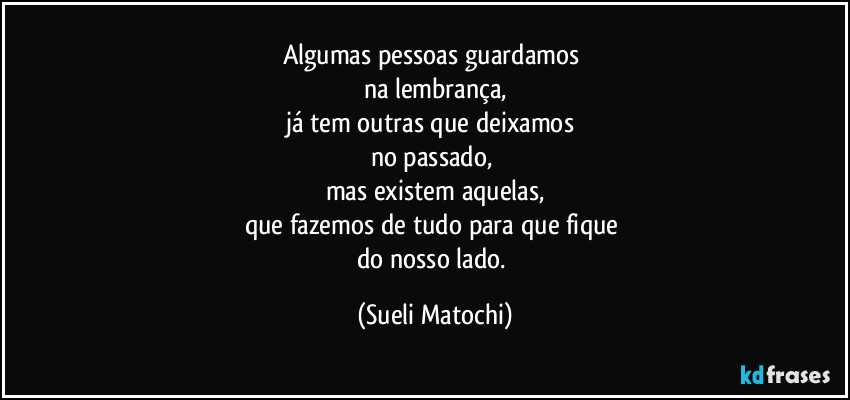 Algumas pessoas guardamos 
na lembrança,
já tem outras que deixamos 
no passado, 
mas existem aquelas,
que fazemos de tudo para que fique 
do nosso lado. (Sueli Matochi)