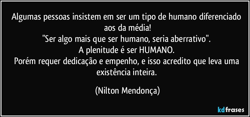 Algumas pessoas insistem em ser um tipo de humano diferenciado aos da média!
"Ser algo mais que ser humano, seria aberrativo". 
A plenitude é ser HUMANO.  
Porém requer dedicação e empenho, e isso acredito que leva uma existência inteira. (Nilton Mendonça)