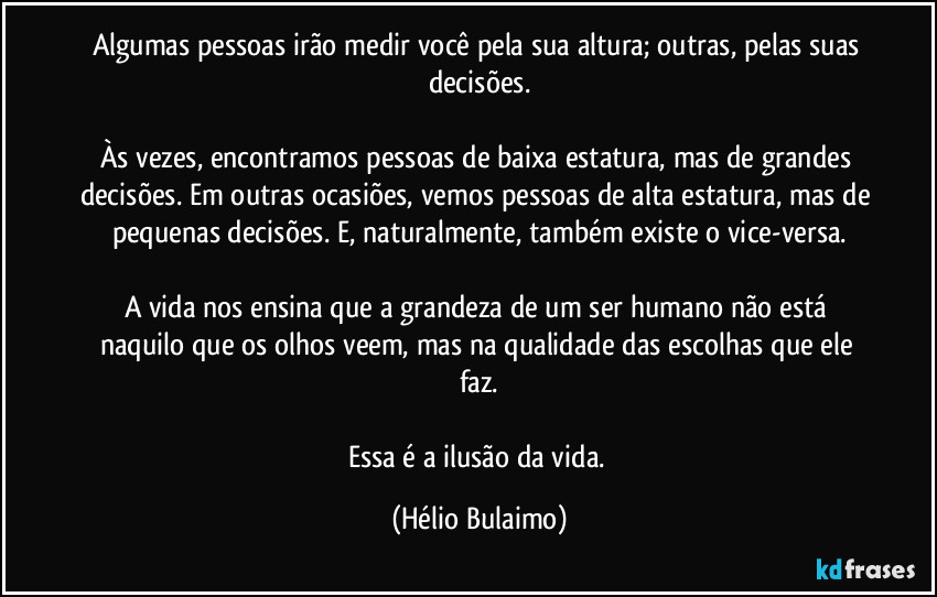 Algumas pessoas irão medir você pela sua altura; outras, pelas suas decisões.

Às vezes, encontramos pessoas de baixa estatura, mas de grandes decisões. Em outras ocasiões, vemos pessoas de alta estatura, mas de pequenas decisões. E, naturalmente, também existe o vice-versa.

A vida nos ensina que a grandeza de um ser humano não está naquilo que os olhos veem, mas na qualidade das escolhas que ele faz.

Essa é a ilusão da vida. (Hélio Bulaimo)