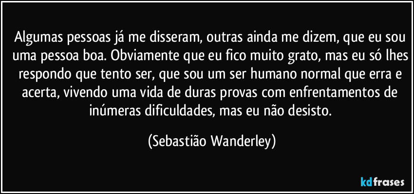 Algumas pessoas já me disseram, outras ainda me dizem, que eu sou uma pessoa boa. Obviamente que eu fico muito grato, mas eu só lhes respondo que tento ser, que sou um ser humano normal que erra e acerta, vivendo uma vida de duras provas com enfrentamentos de inúmeras dificuldades, mas eu não desisto. (Sebastião Wanderley)