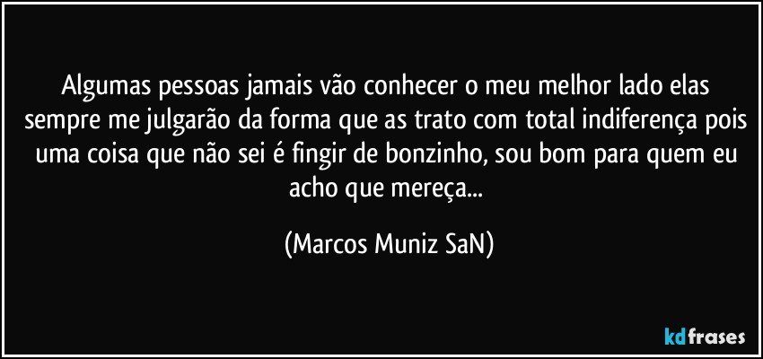 Algumas pessoas jamais vão conhecer o meu melhor lado elas sempre me julgarão da forma que as trato com total indiferença pois uma coisa que não sei é fingir de bonzinho, sou bom para quem eu acho que mereça... (Marcos Muniz SaN)