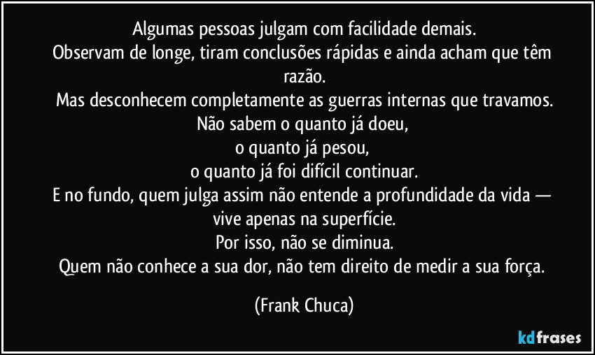 Algumas pessoas julgam com facilidade demais.
Observam de longe, tiram conclusões rápidas e ainda acham que têm razão.
Mas desconhecem completamente as guerras internas que travamos.
Não sabem o quanto já doeu, 
o quanto já pesou, 
o quanto já foi difícil continuar.
E no fundo, quem julga assim não entende a profundidade da vida — vive apenas na superfície.
Por isso, não se diminua.
Quem não conhece a sua dor, não tem direito de medir a sua força. (Frank Chuca)