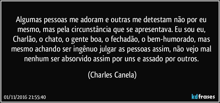 Algumas pessoas me adoram e outras me detestam não por eu mesmo, mas pela circunstância que se apresentava. Eu sou eu, Charlão, o chato, o gente boa, o fechadão, o bem-humorado, mas mesmo achando ser ingênuo julgar as pessoas assim, não vejo mal nenhum ser absorvido assim por uns e assado por outros. (Charles Canela)