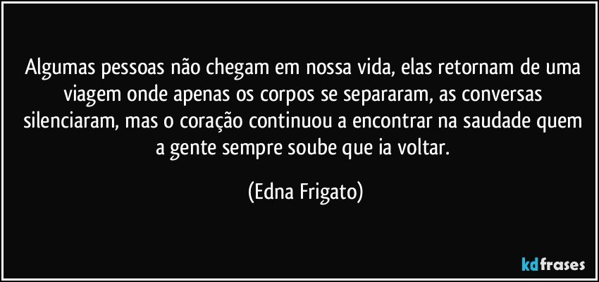 Algumas pessoas não chegam em nossa vida, elas retornam de uma viagem onde apenas os corpos se separaram, as conversas silenciaram, mas o coração continuou a encontrar na saudade quem a gente sempre soube que ia voltar. (Edna Frigato)