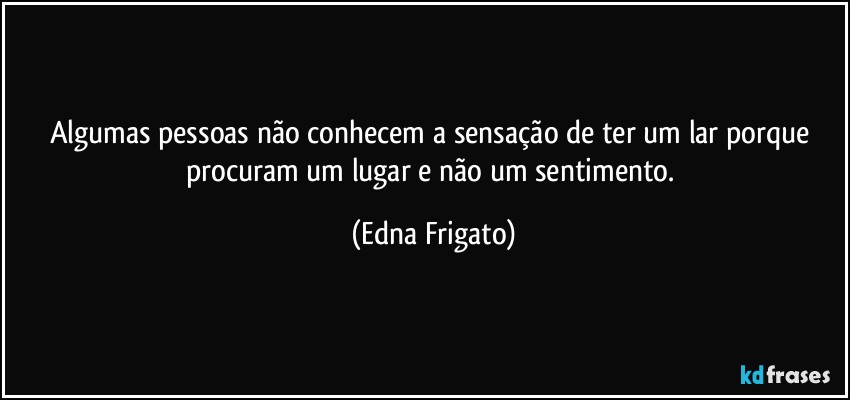 Algumas pessoas não conhecem a sensação de ter um lar porque procuram um lugar e não um sentimento. (Edna Frigato)