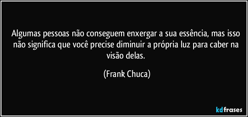 Algumas pessoas não conseguem enxergar a sua essência, mas isso não significa que você precise diminuir a própria luz para caber na visão delas. (Frank Chuca)