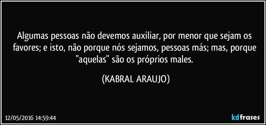 Algumas pessoas não devemos auxiliar, por menor que sejam os favores; e isto, não porque nós sejamos, pessoas más; mas, porque "aquelas" são os próprios males. (KABRAL ARAUJO)