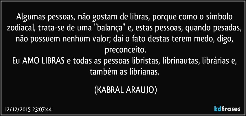 Algumas pessoas, não gostam de libras, porque como o símbolo zodiacal, trata-se de uma "balança" e, estas pessoas, quando pesadas, não possuem nenhum valor; daí o fato destas terem medo, digo, preconceito.
Eu AMO LIBRAS e todas as pessoas libristas, librinautas, librárias e, também as librianas. (KABRAL ARAUJO)