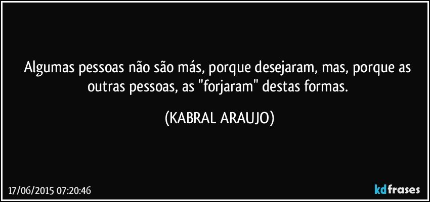 Algumas pessoas não são más, porque desejaram, mas, porque as outras pessoas, as "forjaram" destas formas. (KABRAL ARAUJO)