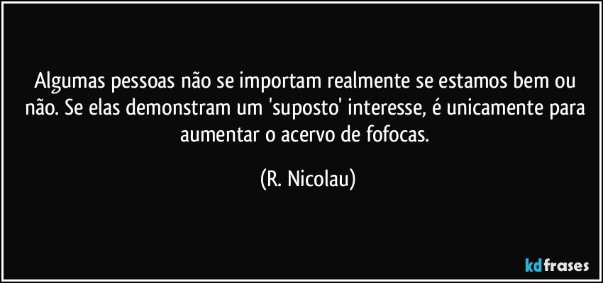 Algumas pessoas não se importam realmente se estamos bem ou não. Se elas demonstram um 'suposto' interesse, é unicamente para aumentar o acervo de fofocas. (R. Nicolau)