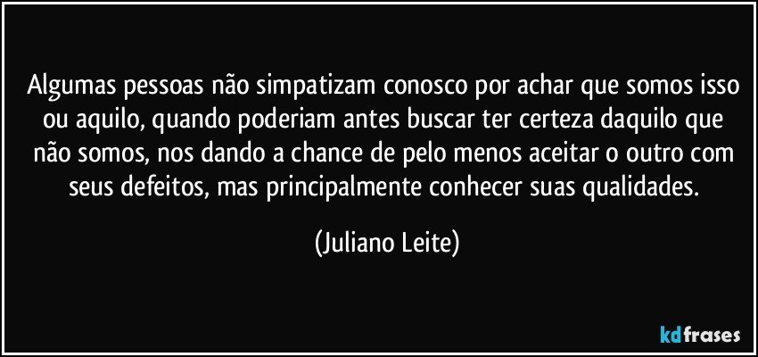 Algumas pessoas não simpatizam conosco por achar que somos isso ou aquilo, quando poderiam antes buscar ter certeza daquilo que não somos, nos dando a chance de pelo menos aceitar o outro com seus defeitos, mas principalmente conhecer suas qualidades. (Juliano Leite)