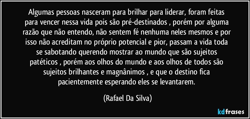 Algumas pessoas nasceram para brilhar para liderar, foram feitas para vencer nessa vida pois são pré-destinados , porém por alguma razão que não entendo, não sentem fé nenhuma neles mesmos e por isso não acreditam no próprio potencial  e pior, passam a vida toda se sabotando querendo mostrar  ao mundo que são sujeitos patéticos , porém aos olhos do mundo e aos olhos de todos são sujeitos brilhantes e magnânimos , e que o destino fica pacientemente esperando eles se levantarem. (Rafael Da Silva)