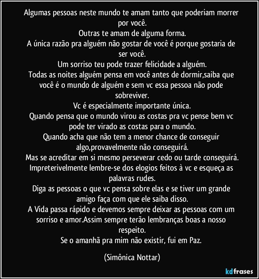 Algumas pessoas neste mundo te amam tanto que poderiam morrer por você.
Outras te amam de alguma forma.
A única razão pra alguém não gostar de você é porque gostaria de ser você.
Um sorriso teu pode trazer felicidade a alguém.
Todas as noites alguém pensa em você antes de dormir,saiba que você é o mundo de alguém e sem vc essa pessoa não pode sobreviver.
Vc é especialmente importante única.
Quando pensa que o mundo virou as costas pra vc pense bem vc pode ter virado as costas para o mundo.
Quando acha que não tem a menor chance de conseguir algo,provavelmente não conseguirá.
Mas se acreditar em si mesmo perseverar cedo ou tarde conseguirá.
Impreterivelmente lembre-se dos elogios feitos à vc e esqueça as palavras rudes.
Diga as pessoas o que vc pensa sobre elas e se tiver um grande amigo faça com que ele saiba disso.
A Vida passa rápido e devemos sempre deixar as pessoas com um sorriso e amor.Assim sempre terão lembranças boas a nosso respeito.
Se o amanhã pra mim não existir, fui  em Paz. (Simônica Nottar)