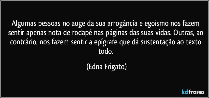 Algumas pessoas no auge da sua arrogância e egoísmo nos fazem sentir apenas nota de rodapé nas páginas das suas vidas. Outras, ao contrário, nos fazem sentir a epígrafe que dá sustentação ao texto todo. (Edna Frigato)