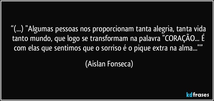 “(...) "Algumas pessoas nos proporcionam tanta alegria, tanta vida tanto mundo, que logo se transformam na palavra "CORAÇÃO... É com elas que sentimos que o sorriso é o pique extra na alma..."” (Aislan Fonseca)