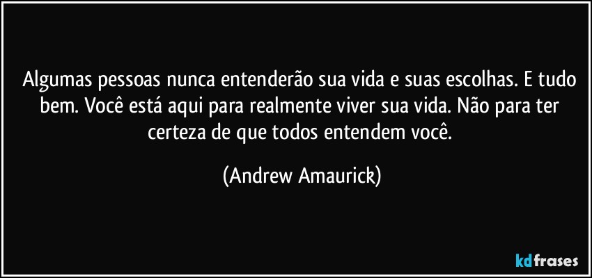 Algumas pessoas nunca entenderão sua vida e suas escolhas. E tudo bem. Você está aqui para realmente viver sua vida. Não para ter certeza de que todos entendem você. (Andrew Amaurick)