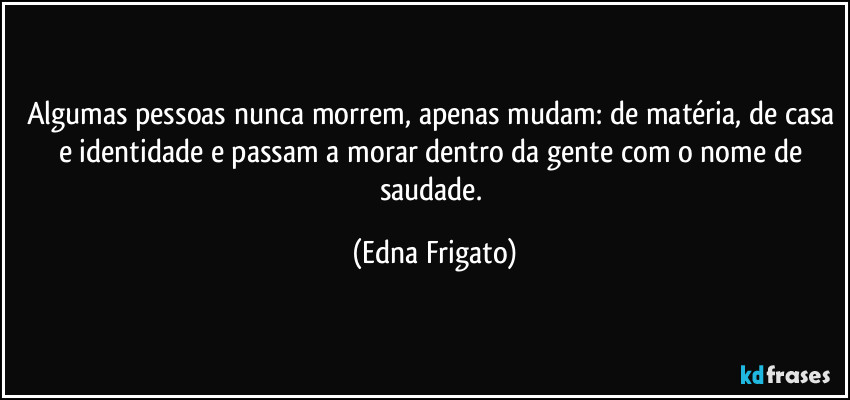 Algumas pessoas nunca morrem, apenas mudam: de matéria, de casa e identidade e passam a morar dentro da gente com o nome de saudade. (Edna Frigato)