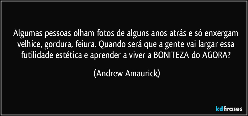Algumas pessoas olham fotos de alguns anos atrás e só enxergam velhice, gordura, feiura. Quando será que a gente vai largar essa futilidade estética e aprender a viver a BONITEZA do AGORA? (Andrew Amaurick)