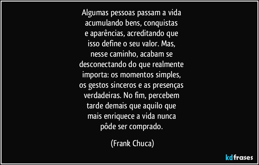 Algumas pessoas passam a vida 
acumulando bens, conquistas 
e aparências, acreditando que 
isso define o seu valor. Mas, 
nesse caminho, acabam se 
desconectando do que realmente 
importa: os momentos simples, 
os gestos sinceros e as presenças 
verdadeiras. No fim, percebem 
tarde demais que aquilo que 
mais enriquece a vida nunca 
pôde ser comprado. (Frank Chuca)