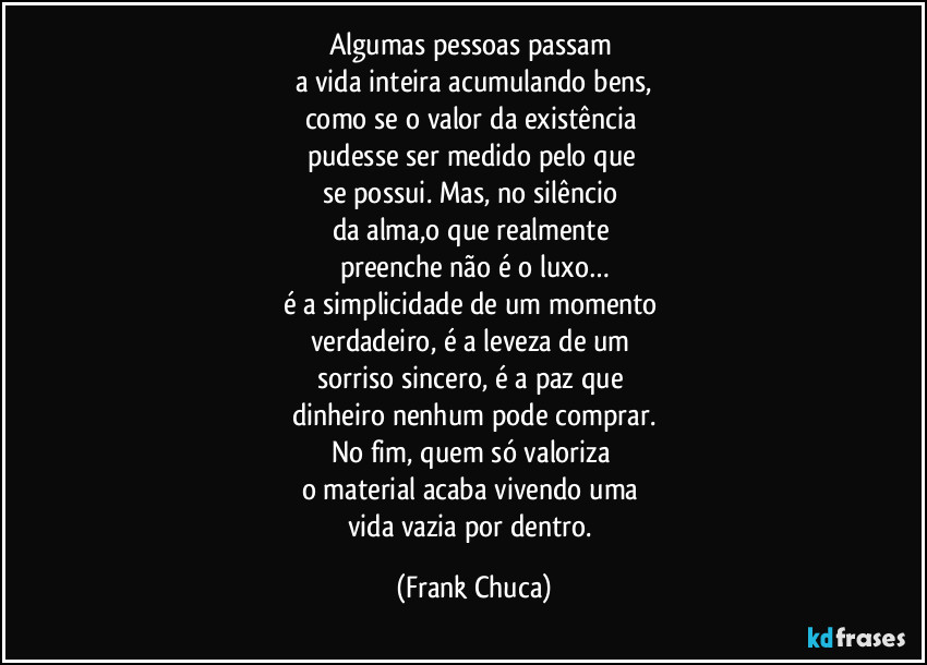 Algumas pessoas passam 
a vida inteira acumulando bens,
como se o valor da existência 
pudesse ser medido pelo que 
se possui. Mas, no silêncio 
da alma,o que realmente 
preenche não é o luxo…
é a simplicidade de um momento 
verdadeiro, é a leveza de um 
sorriso sincero, é a paz que 
dinheiro nenhum pode comprar.
No fim, quem só valoriza 
o material acaba vivendo uma 
vida vazia por dentro. (Frank Chuca)