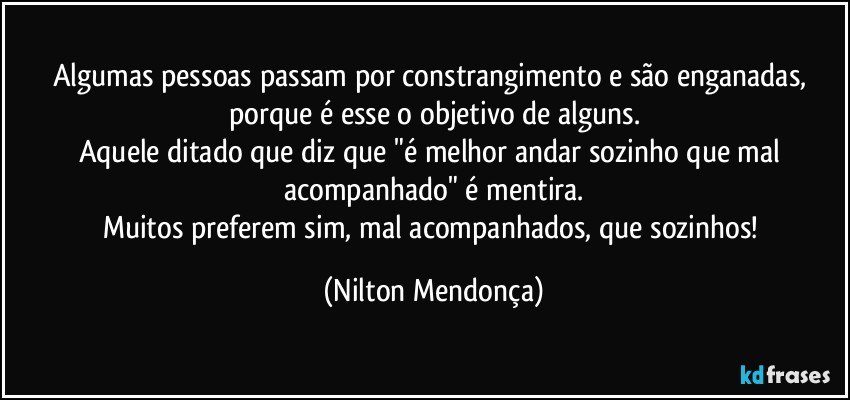 Algumas pessoas passam por constrangimento e são enganadas, porque é esse o objetivo de alguns.
Aquele ditado que diz que "é melhor andar sozinho que mal acompanhado" é mentira.
Muitos preferem sim, mal acompanhados, que sozinhos! (Nilton Mendonça)