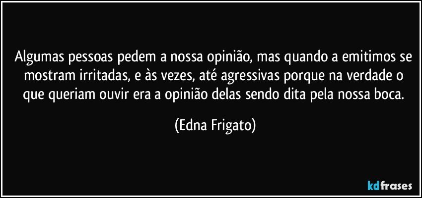 Algumas pessoas pedem a nossa opinião, mas quando a emitimos se mostram irritadas, e às vezes, até agressivas porque na verdade o que queriam ouvir era a opinião delas sendo dita pela nossa boca. (Edna Frigato)