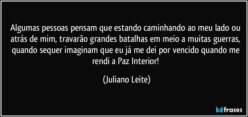 Algumas pessoas pensam que estando caminhando ao meu lado ou atrás de mim, travarão grandes batalhas em meio a muitas guerras, quando sequer imaginam que eu já me dei por vencido quando me rendi a Paz Interior! (Juliano Leite)