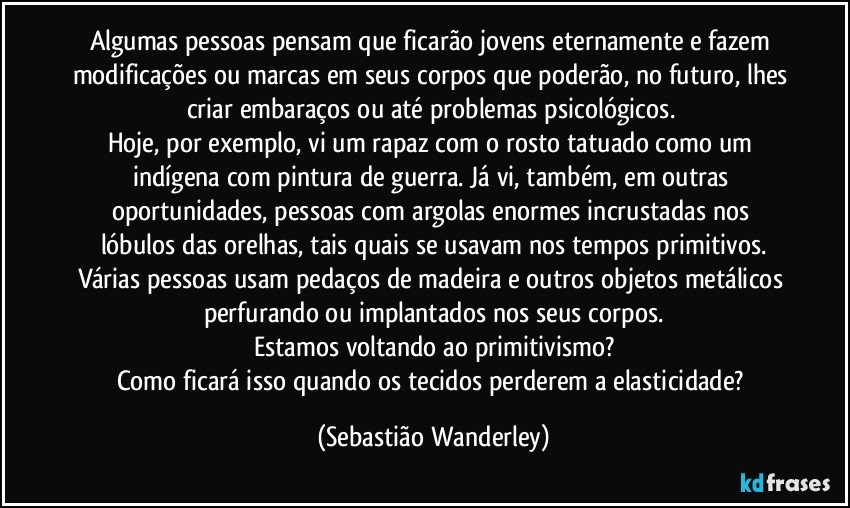 Algumas pessoas pensam que ficarão jovens eternamente e fazem modificações ou marcas em seus corpos que poderão, no futuro, lhes criar embaraços ou até problemas psicológicos. 
Hoje, por exemplo, vi um rapaz com o rosto tatuado como um indígena com pintura de guerra. Já vi, também, em outras oportunidades, pessoas com argolas enormes incrustadas nos lóbulos das orelhas, tais quais se usavam nos tempos primitivos.
Várias pessoas usam pedaços de madeira e outros objetos metálicos perfurando ou implantados nos seus corpos.
Estamos voltando ao primitivismo?
Como ficará isso quando os tecidos perderem a elasticidade? (Sebastião Wanderley)