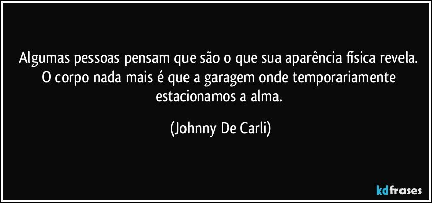 Algumas pessoas pensam que são o que sua aparência física revela. O corpo nada mais é que a garagem onde temporariamente estacionamos a alma. (Johnny De Carli)