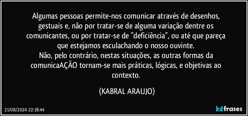 Algumas pessoas permite-nos comunicar através de desenhos, gestuais e, não por tratar-se de alguma variação dentre os comunicantes, ou por tratar-se de "deficiência", ou até que pareça que estejamos esculachando o nosso ouvinte. 
Não, pelo contrário, nestas situações, as outras formas da comunicaAÇÃO tornam-se mais práticas, lógicas, e objetivas ao contexto. (KABRAL ARAUJO)