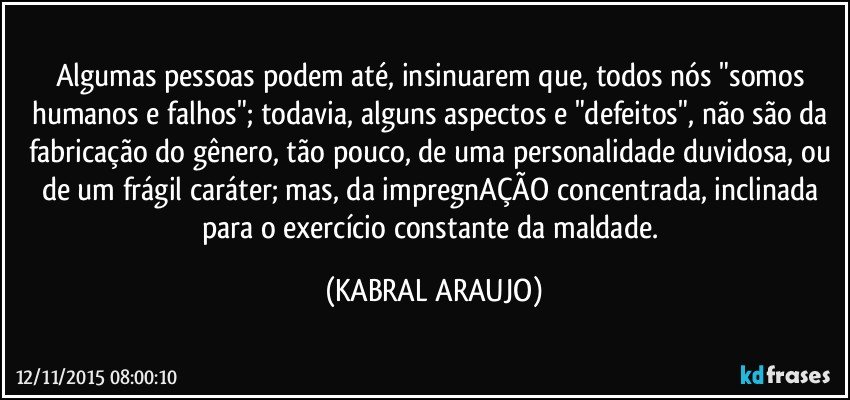 Algumas pessoas podem até, insinuarem que, todos nós "somos humanos e falhos"; todavia, alguns aspectos e "defeitos", não são da fabricação do gênero, tão pouco, de uma personalidade duvidosa, ou de um frágil caráter; mas, da impregnAÇÃO concentrada, inclinada para o exercício constante da maldade. (KABRAL ARAUJO)