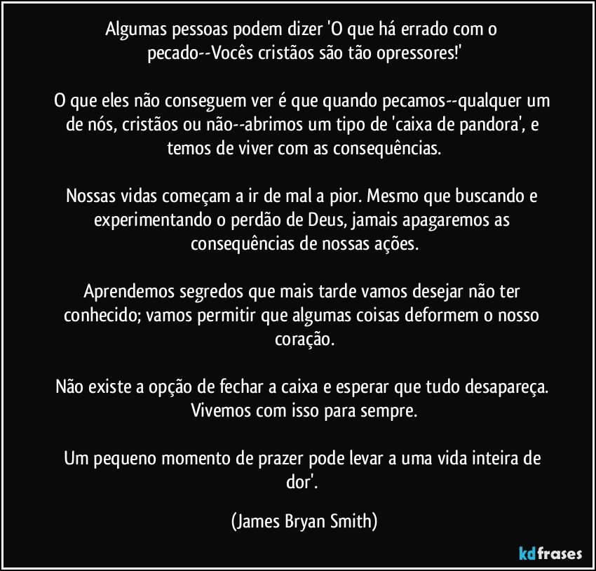 Algumas pessoas podem dizer 'O que há errado com o pecado--Vocês cristãos são tão opressores!'

O que eles não conseguem ver é que quando pecamos--qualquer um de nós, cristãos ou não--abrimos um tipo de 'caixa de pandora', e temos de viver com as consequências.

Nossas vidas começam a ir de mal a pior. Mesmo que buscando e experimentando o perdão de Deus, jamais apagaremos as consequências de nossas ações.

Aprendemos segredos que mais tarde vamos desejar não ter conhecido; vamos permitir que algumas coisas deformem o nosso coração.

Não existe a opção de fechar a caixa e esperar que tudo desapareça. Vivemos com isso para sempre.

Um pequeno momento de prazer pode levar a uma vida inteira de dor'. (James Bryan Smith)