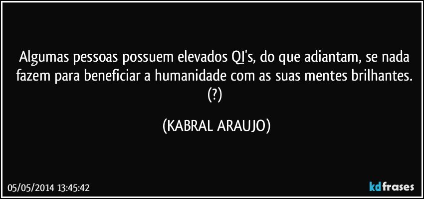 Algumas pessoas possuem elevados QI's, do que adiantam, se nada fazem para beneficiar a humanidade com as suas mentes brilhantes. (?) (KABRAL ARAUJO)